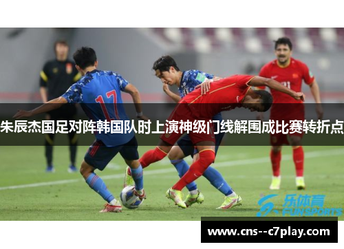 朱辰杰国足对阵韩国队时上演神级门线解围成比赛转折点 朱辰杰国足对阵韩国队时上演神级门线解围成比赛转折点